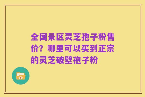 全国景区灵芝孢子粉售价?哪里可以买到正宗的灵芝破壁孢子粉