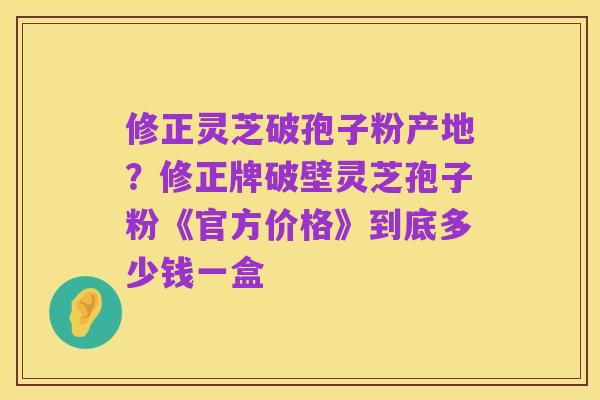 修正灵芝破孢子粉产地？修正牌破壁灵芝孢子粉《官方价格》到底多少钱一盒