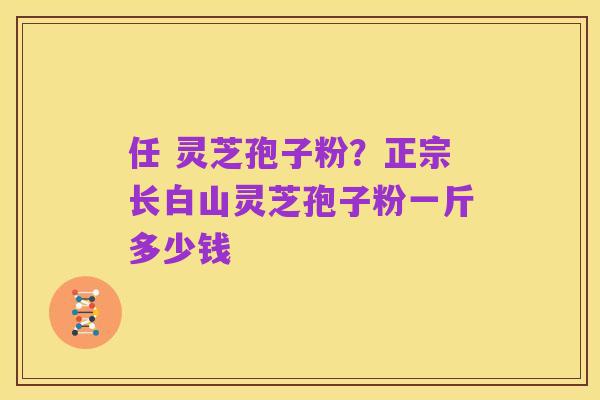任 灵芝孢子粉?正宗长白山灵芝孢子粉一斤多少钱