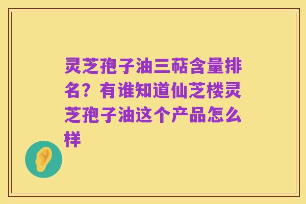 灵芝孢子油三萜含量排名?有谁知道仙芝楼灵芝孢子油这个产品怎么样