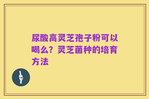 尿酸高灵芝孢子粉可以喝么?灵芝菌种的培育方法