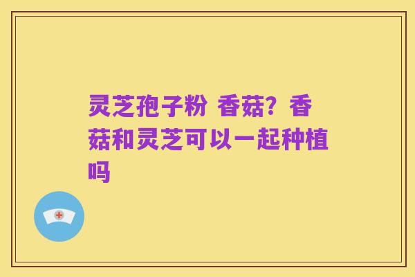 灵芝孢子粉 香菇？香菇和灵芝可以一起种植吗