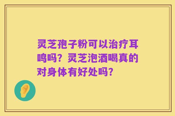 灵芝孢子粉可以治疗耳鸣吗？灵芝泡酒喝真的对身体有好处吗？