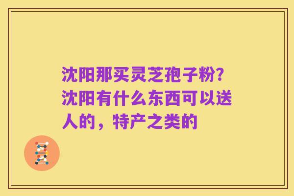 沈阳那买灵芝孢子粉?沈阳有什么东西可以送人的,特产之类的