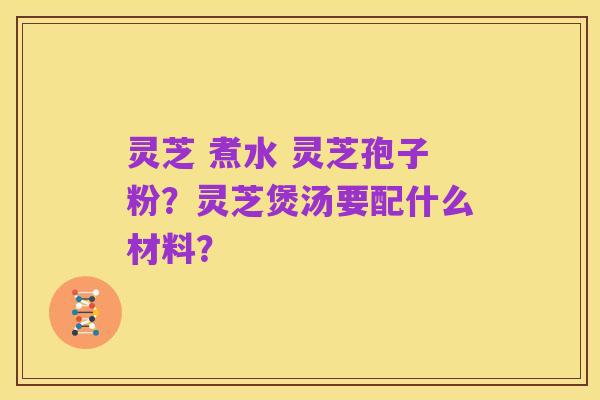 灵芝 煮水 灵芝孢子粉?灵芝煲汤要配什么材料?