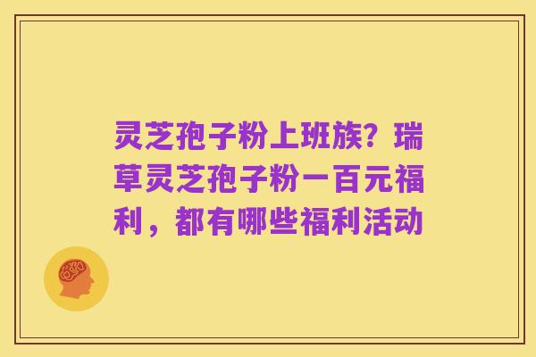 灵芝孢子粉上班族?瑞草灵芝孢子粉一百元福利,都有哪些福利活动