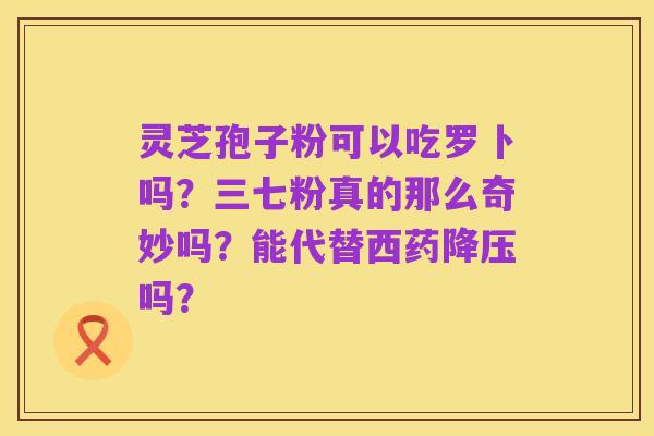 灵芝孢子粉可以吃罗卜吗？三七粉真的那么奇妙吗？能代替西药降压吗？