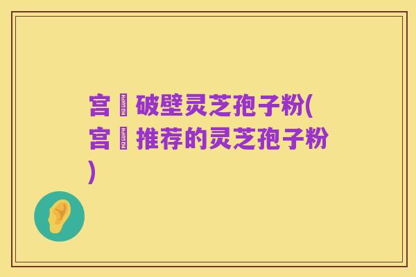 宫詻破壁灵芝孢子粉(宫詻推荐的灵芝孢子粉)