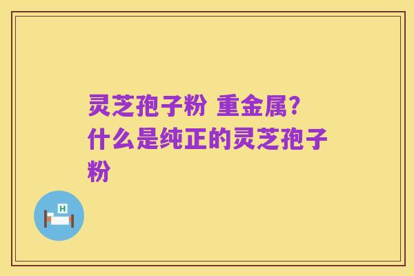 灵芝孢子粉 重金属?什么是纯正的灵芝孢子粉