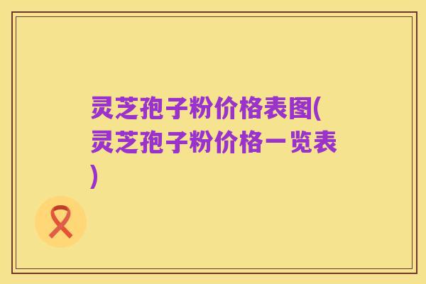 灵芝孢子粉价格表图(灵芝孢子粉价格一览表)