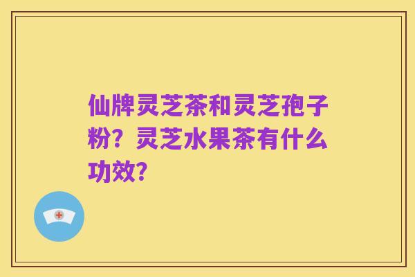仙牌灵芝茶和灵芝孢子粉?灵芝水果茶有什么功效?