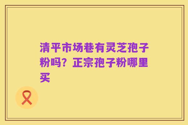 清平市场巷有灵芝孢子粉吗？正宗孢子粉哪里买