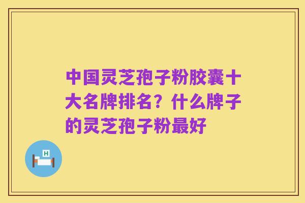中国灵芝孢子粉胶囊十大名牌排名?什么牌子的灵芝孢子粉最好
