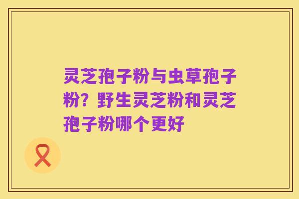 灵芝孢子粉与虫草孢子粉?野生灵芝粉和灵芝孢子粉哪个更好