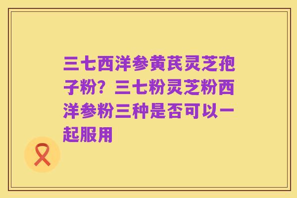 三七西洋参黄芪灵芝孢子粉？三七粉灵芝粉西洋参粉三种是否可以一起服用