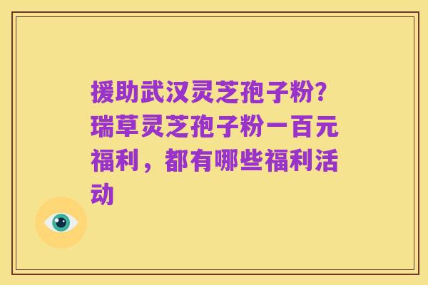 援助武汉灵芝孢子粉？瑞草灵芝孢子粉一百元福利，都有哪些福利活动