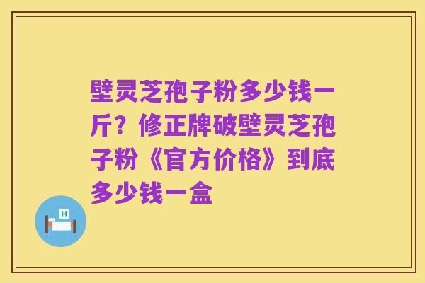 壁灵芝孢子粉多少钱一斤?修正牌破壁灵芝孢子粉《官方价格》到底多少钱一盒