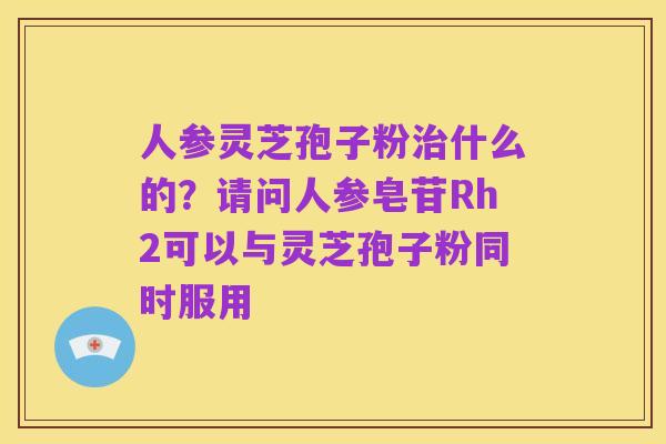人参灵芝孢子粉治什么的?请问人参皂苷Rh2可以与灵芝孢子粉同时服用