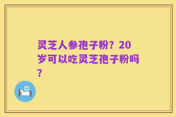 灵芝人参孢子粉？20岁可以吃灵芝孢子粉吗？