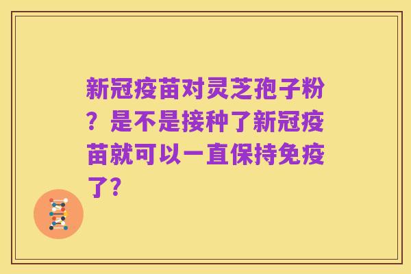 新冠疫苗对灵芝孢子粉?是不是接种了新冠疫苗就可以一直保持免疫了?