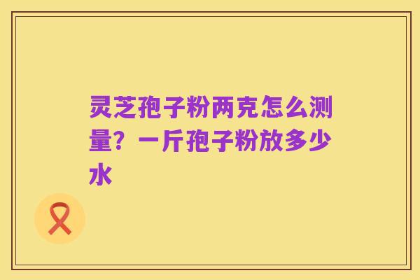 灵芝孢子粉两克怎么测量?一斤孢子粉放多少水