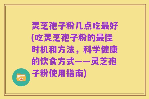 灵芝孢子粉几点吃最好(吃灵芝孢子粉的最佳时机和方法,科学健康的饮食方式——灵芝孢子粉使用指南)