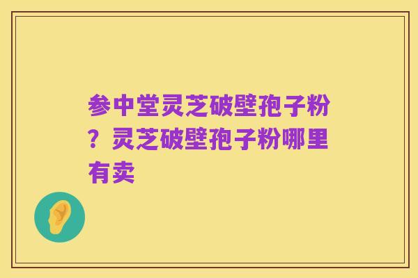 参中堂灵芝破壁孢子粉？灵芝破壁孢子粉哪里有卖