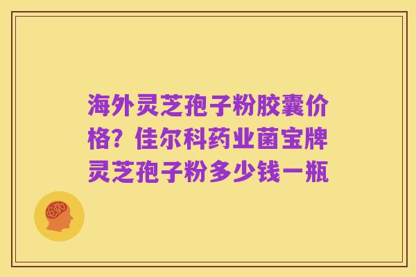 海外灵芝孢子粉胶囊价格?佳尔科药业菌宝牌灵芝孢子粉多少钱一瓶