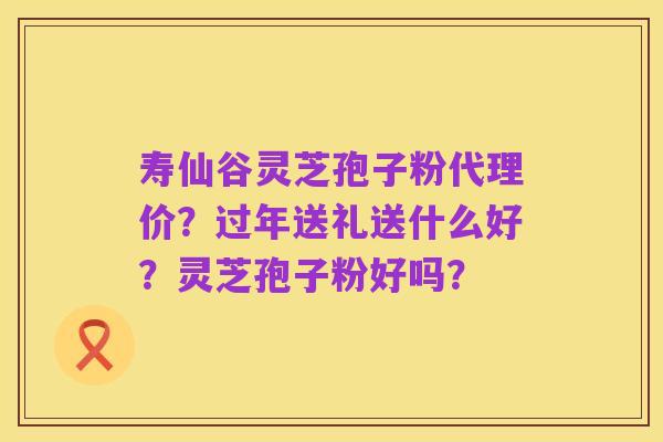 寿仙谷灵芝孢子粉代理价？过年送礼送什么好？灵芝孢子粉好吗？