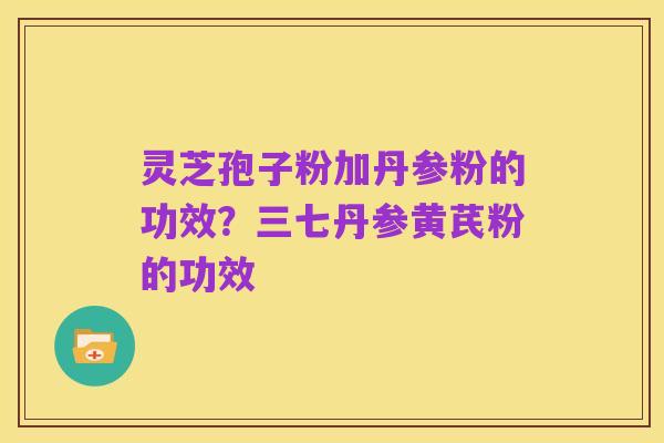 灵芝孢子粉加丹参粉的功效？三七丹参黄芪粉的功效