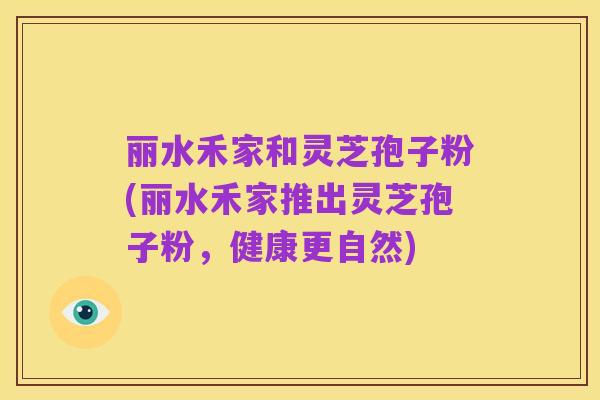 丽水禾家和灵芝孢子粉(丽水禾家推出灵芝孢子粉,健康更自然)