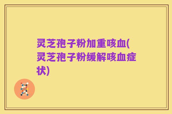 灵芝孢子粉加重咳血(灵芝孢子粉缓解咳血症状)