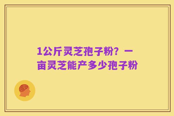 1公斤灵芝孢子粉?一亩灵芝能产多少孢子粉
