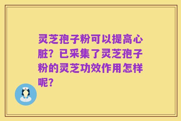 灵芝孢子粉可以提高心脏？已采集了灵芝孢子粉的灵芝功效作用怎样呢？