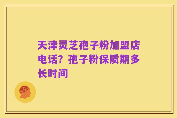 天津灵芝孢子粉加盟店电话？孢子粉保质期多长时间