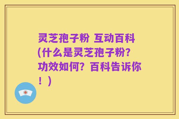 灵芝孢子粉 互动百科(什么是灵芝孢子粉?功效如何?百科告诉你!)