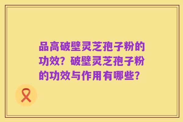 品高破壁灵芝孢子粉的功效?破壁灵芝孢子粉的功效与作用有哪些?