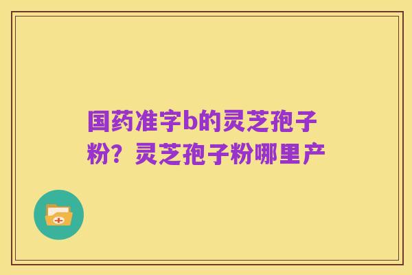 国药准字b的灵芝孢子粉?灵芝孢子粉哪里产