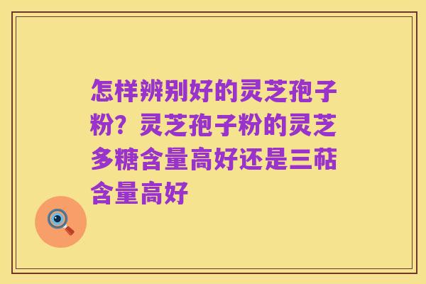 怎样辨别好的灵芝孢子粉?灵芝孢子粉的灵芝多糖含量高好还是三萜含量高好