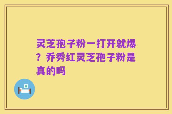 灵芝孢子粉一打开就爆?乔秀红灵芝孢子粉是真的吗