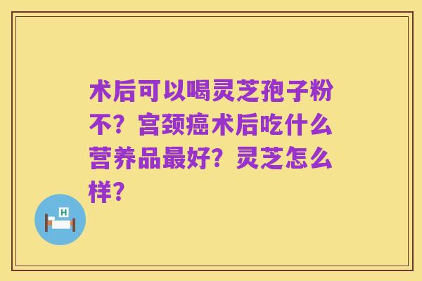 术后可以喝灵芝孢子粉不？宫颈癌术后吃什么营养品最好？灵芝怎么样？
