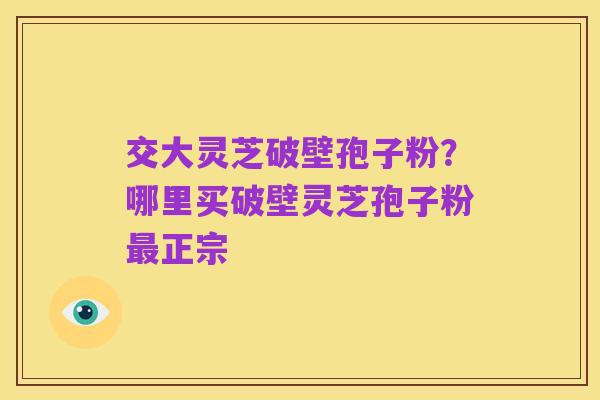 交大灵芝破壁孢子粉？哪里买破壁灵芝孢子粉最正宗