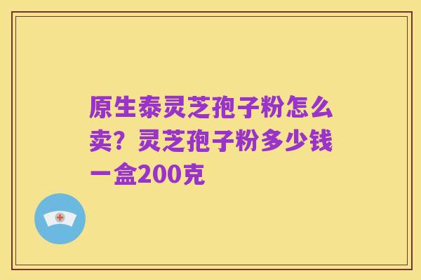 原生泰灵芝孢子粉怎么卖?灵芝孢子粉多少钱一盒200克