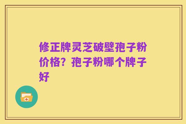修正牌灵芝破壁孢子粉价格?孢子粉哪个牌子好