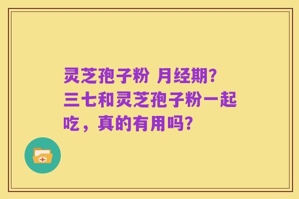 灵芝孢子粉 月经期？三七和灵芝孢子粉一起吃，真的有用吗？