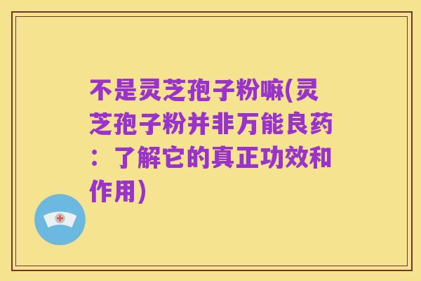 不是灵芝孢子粉嘛(灵芝孢子粉并非万能良药:了解它的真正功效和作用)