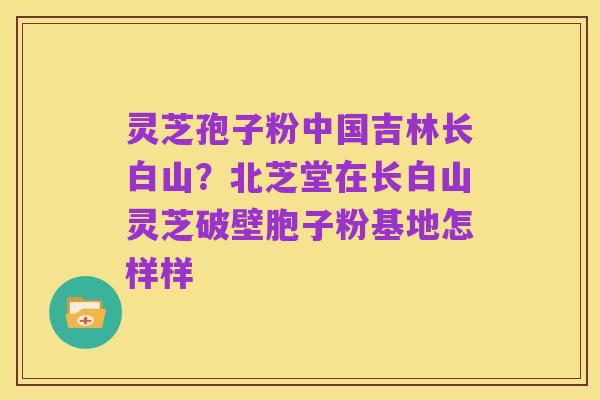 灵芝孢子粉中国吉林长白山?北芝堂在长白山灵芝破壁胞子粉基地怎样样