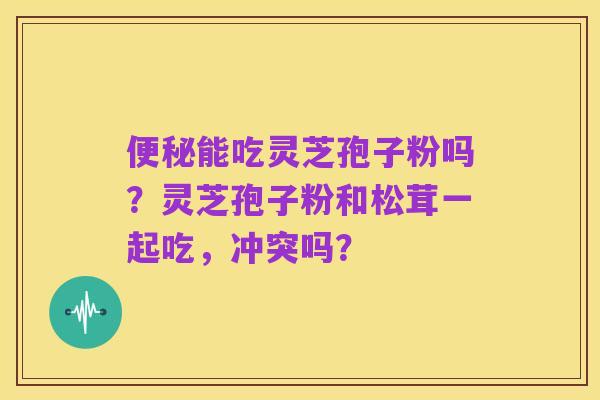 便秘能吃灵芝孢子粉吗?灵芝孢子粉和松茸一起吃,冲突吗?