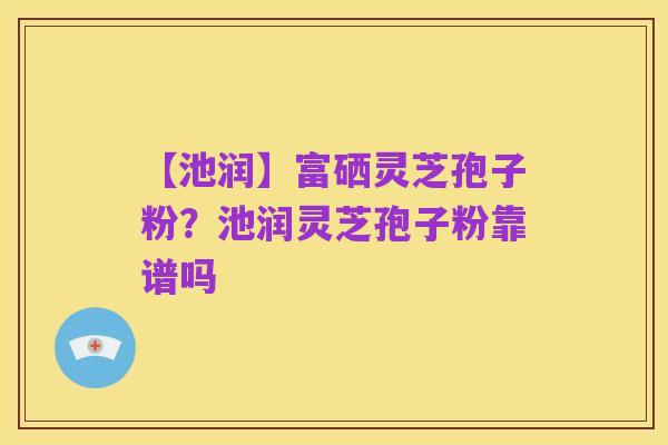 【池润】富硒灵芝孢子粉?池润灵芝孢子粉靠谱吗