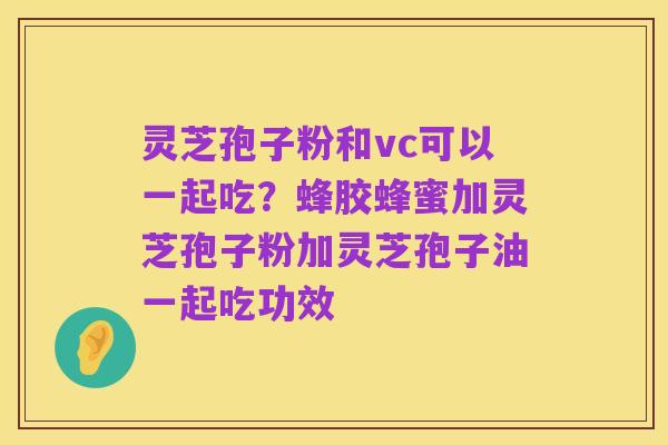 灵芝孢子粉和vc可以一起吃?蜂胶蜂蜜加灵芝孢子粉加灵芝孢子油一起吃功效